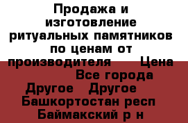 Продажа и изготовление ритуальных памятников по ценам от производителя!!! › Цена ­ 5 000 - Все города Другое » Другое   . Башкортостан респ.,Баймакский р-н